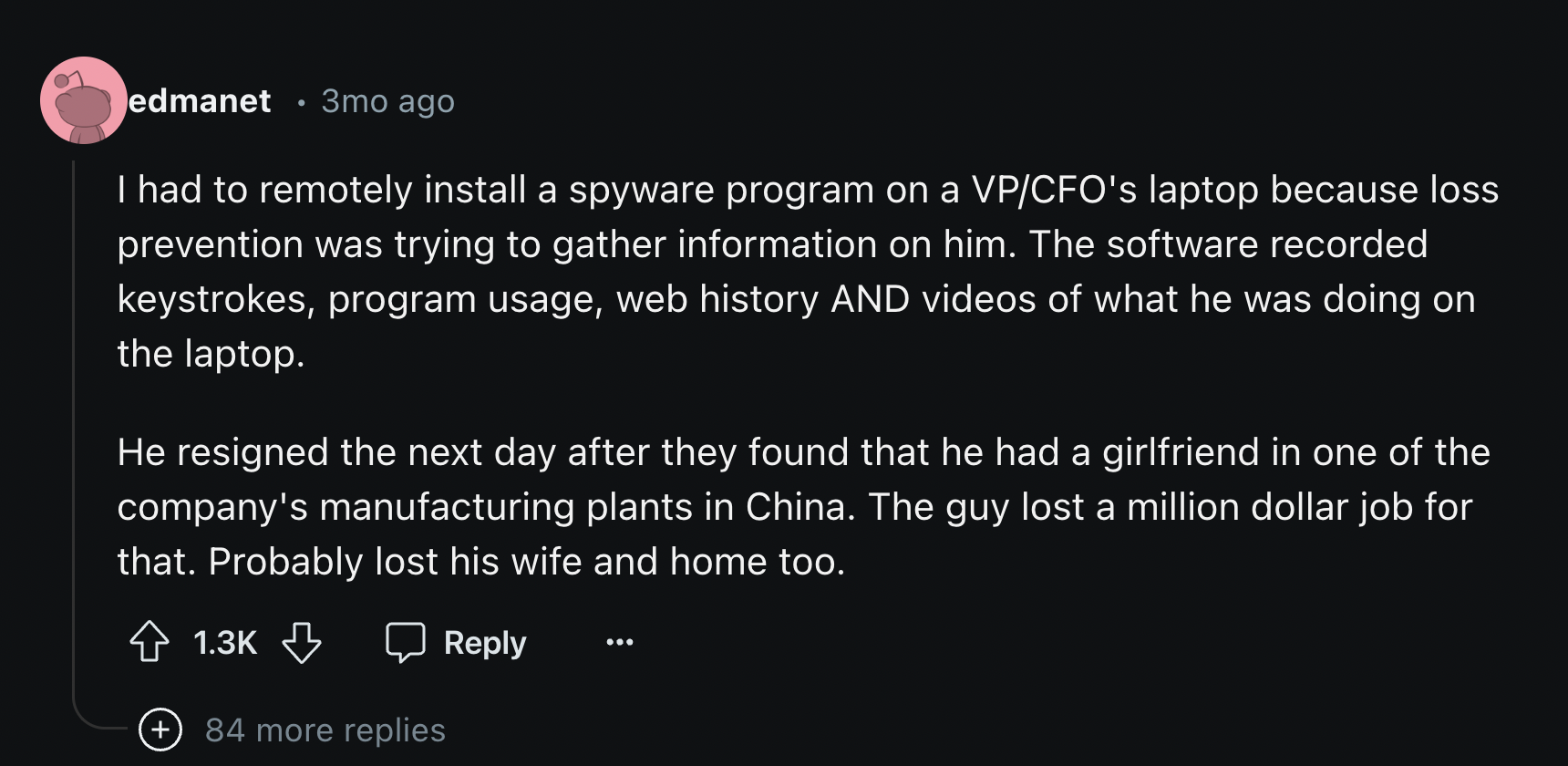 screenshot - edmanet 3mo ago I had to remotely install a spyware program on a VpCfo's laptop because loss prevention was trying to gather information on him. The software recorded keystrokes, program usage, web history And videos of what he was doing on t